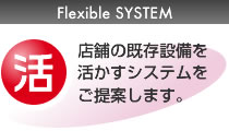 Flexible SYSTEM：「活かす！」店舗の既存設備を活かすシステムをご提案します。