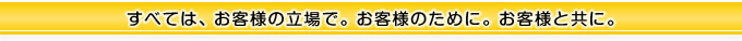 すべては、お客様の立場で、お客様のために、お客様と共に。