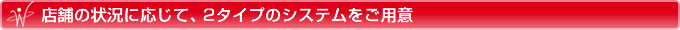 店舗の状況に応じて、2タイプのシステムをご用意